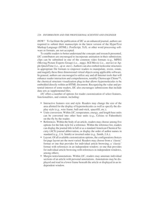 HOW? To facilitate the publication of IJC as an enhanced journal, authors are
required to submit their manuscripts in the latest version of the HyperText
Markup Language (HTML). PostScript, TeX, or other word processing soft-
ware or formats, are not accepted.
To enable readers to better understand the concepts and research presented,
IJC contributors are encouraged to incorporate animation in their submission;
clips can be submitted in one of the common video formats (e.g., MPEG
(Moving Picture Experts Group) (i.e., .mpg), SGI Movie (i.e., .movie) or Ap-
ple QuickTime (i.e., .qt or .mov). Authors can also embed molecular structures
in appropriate file formats to empower readers to manipulate, resize, rotate,
and magnify these three dimensional virtual objects using applicable software.
In general, authors are encouraged to utilize any and all Internet tools that will
enhance reader interaction and comprehension, notably Chemscape Chime™,
the chemical structure visualization plug-in that allows hypermolecules to be
embedded directly within an HTML document. Recognizing the value and po-
tential interest of some readers, IJC also encourages submissions that include
data sets as supplemental files.
IJC offers a number of options for reader customization of select features,
functionalities, and content, including:
• Interactive features size and style. Readers may change the size of the
area allotted for the display of hypermolecules as well as specify the dis-
play style (e.g., wire frame, ball-and-stick, spacefill, etc.);
• Units conversion. Within IJC, temperature, energy, and length base units
can be converted into other base units (e.g., Celsius to Fahrenheit)
on-the-fly by the reader;
• References. Within the body of an article, readers may choose among five
options for the link style for a reference. Within the reference list, readers
can display the journal title in full or as a standard American Chemical So-
ciety (ACS) journal abbreviation, or display the order of author names in
standard (e.g., J.A. Smith) or inverted order (e.g., Smith, J.A.);
• Layout. Of all available customization options, the configuration choices
for page layout are the most varied. Readers may choose from a ‘classic’
format or one that provides for individual article browsing; a ‘classic’
format with references in an independent window; or one that provides
for individual article browsing with references in independent windows,
among others;
• Margin notes/annotations. Within IJC, readers may annotate individual
sections of an article with personal annotations. Annotations may be dis-
played and read in a lower frame beneath the article or displayed in an in-
dependent window.
226 INFORMATION AND THE PROFESSIONAL SCIENTIST AND ENGINEER
 