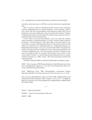 verts these, where necessary, to ASCII text, and stores these into a separate data-
base.
Once a section or citation is identified, the ACI system extracts individual
citations, delineating these by citation identifiers, vertical spacing, indenta-
tion, or font. The ACI system identifies such elements as author, title, year of
publication, and source publication using an invariant first heuristics method,
a technique that makes use of the relatively uniform syntax, position, and com-
position found in most citation formats.
In the current version of ResearchIndex, users can search the indexed
source documents (‘Search Documents’) or search “citations made by indexed
documents” (‘Search Citations’). The former offers a keyword search by any
word, phrase, or name, while that latter allows for a keyword search by a cited
author (e.g., ‘Berners-Lee’), publication title (e.g., ‘Authoritative Sources in a
Hyperlinked Environment’), or source (‘Journal of the ACM’). By default, the
results of a citation search are displayed in reverse chronological order by year
(‘citations weighted by year’). For such searches, each entry is linked to a sep-
arate record that provides an excerpt of the document text in which a cited
work is noted (‘Context’), as well as links to the document full-text in a variety
of full-text formats (e.g., ‘PDF,’ ‘PS.gz,’ ‘PS’) and to documents related to the
citing document.
Currently, the ResearchIndex is limited to the literature of computer science.
WHO? Steve Lawrence (NEC Research Institute), Kurt Bollacker (now Long
Now Foundation/ALL Species), C. Lee Giles (now Pennsylvania State Uni-
versity and NEC Research Institute).
CITE: McKiernan, Gerry. 2000. “ResearchIndex: Autonomous Citation
Indexing on the Web,” International Journal on Grey Literature 1 no. 1: 41-46.
Steve Lawrence, Kurt Bollacker, and C. Lee Giles. 2000. “Digital Libraries and
Autonomous Citation Indexing,” IEEE Computer 32, no. 6: 67-71. Available at:
http://www.neci.nec.com/~lawrence/papers/aci-computer98/aci-computer99.pdf
[26 October 2002].
WHAT? TheScientificWorld
WHERE? http://www.thescientificworld.com/
WHEN? 2000
228 INFORMATION AND THE PROFESSIONAL SCIENTIST AND ENGINEER
* * *
 