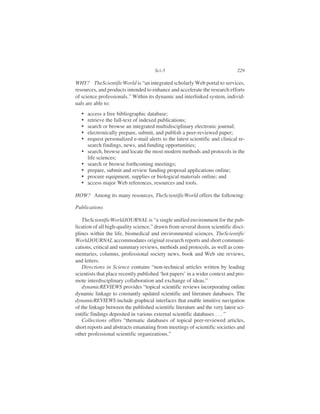 WHY? TheScientificWorld is “an integrated scholarly Web portal to services,
resources, and products intended to enhance and accelerate the research efforts
of science professionals.” Within its dynamic and interlinked system, individ-
uals are able to:
• access a free bibliographic database;
• retrieve the full-text of indexed publications;
• search or browse an integrated multidisciplinary electronic journal;
• electronically prepare, submit, and publish a peer-reviewed paper;
• request personalized e-mail alerts to the latest scientific and clinical re-
search findings, news, and funding opportunities;
• search, browse and locate the most modern methods and protocols in the
life sciences;
• search or browse forthcoming meetings;
• prepare, submit and review funding proposal applications online;
• procure equipment, supplies or biological materials online; and
• access major Web references, resources and tools.
HOW? Among its many resources, TheScientificWorld offers the following:
Publications
TheScientificWorldJOURNAL is “a single unified environment for the pub-
lication of all high-quality science,” drawn from several dozen scientific disci-
plines within the life, biomedical and environmental sciences. TheScientific
WorldJOURNAL accommodates original research reports and short communi-
cations, critical and summary reviews, methods and protocols, as well as com-
mentaries, columns, professional society news, book and Web site reviews,
and letters.
Directions in Science contains “non-technical articles written by leading
scientists that place recently published ‘hot papers’ in a wider context and pro-
mote interdisciplinary collaboration and exchange of ideas.”
dynamicREVIEWS provides “topical scientific reviews incorporating online
dynamic linkage to constantly updated scientific and literature databases. The
dynamicREVIEWS include graphical interfaces that enable intuitive navigation
of the linkage between the published scientific literature and the very latest sci-
entific findings deposited in various external scientific databases . . . ”
Collections offers “thematic databases of topical peer-reviewed articles,
short reports and abstracts emanating from meetings of scientific societies and
other professional scientific organizations.”
Sci-5 229
 