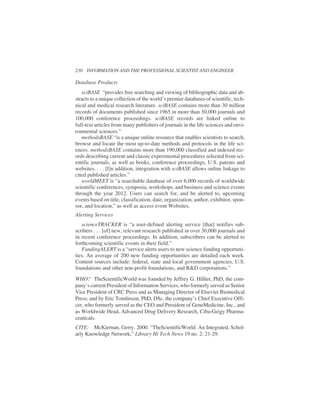 Database Products
sciBASE “provides free searching and viewing of bibliographic data and ab-
stracts to a unique collection of the world’s premier databases of scientific, tech-
nical and medical research literature. sciBASE contains more than 30 million
records of documents published since 1965 in more than 30,000 journals and
100,000 conference proceedings. sciBASE records are linked online to
full-text articles from many publishers of journals in the life sciences and envi-
ronmental sciences.”
methodsBASE “is a unique online resource that enables scientists to search,
browse and locate the most up-to-date methods and protocols in the life sci-
ences. methodsBASE contains more than 190,000 classified and indexed rec-
ords describing current and classic experimental procedures selected from sci-
entific journals, as well as books, conference proceedings, U.S. patents and
websites. . . . [I]n addition, integration with sciBASE allows online linkage to
cited published articles.”
worldMEET is “a searchable database of over 6,000 records of worldwide
scientific conferences, symposia, workshops, and business and science events
through the year 2012. Users can search for, and be alerted to, upcoming
events based on title, classification, date, organization, author, exhibitor, spon-
sor, and location,” as well as access event Websites.
Alerting Services
scienceTRACKER is “a user-defined alerting service [that] notifies sub-
scribers . . . [of] new, relevant research published in over 30,000 journals and
in recent conference proceedings. In addition, subscribers can be alerted to
forthcoming scientific events in their field.”
FundingALERT is a “service alerts users to new science funding opportuni-
ties. An average of 200 new funding opportunities are detailed each week.
Content sources include: federal, state and local government agencies, U.S.
foundations and other non-profit foundations, and R&D corporations.”
WHO? TheScientificWorld was founded by Jeffrey G. Hillier, PhD, the com-
pany’s current President of Information Services, who formerly served as Senior
Vice President of CRC Press and as Managing Director of Elsevier Biomedical
Press; and by Eric Tomlinson, PhD, DSc, the company’s Chief Executive Offi-
cer, who formerly served as the CEO and President of GeneMedicine, Inc., and
as Worldwide Head, Advanced Drug Delivery Research, Ciba-Geigy Pharma-
ceuticals.
CITE: McKiernan, Gerry. 2000. “TheScientificWorld: An Integrated, Schol-
arly Knowledge Network,” Library Hi Tech News 19 no. 2: 21-29.
230 INFORMATION AND THE PROFESSIONAL SCIENTIST AND ENGINEER
 
