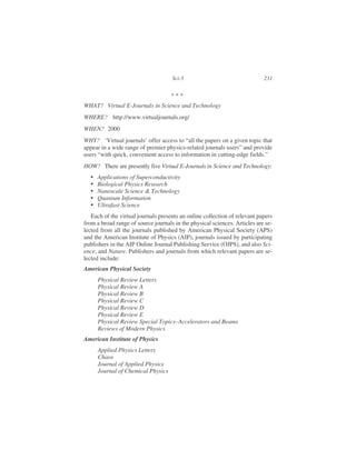 WHAT? Virtual E-Journals in Science and Technology
WHERE? http://www.virtualjournals.org/
WHEN? 2000
WHY? ‘Virtual journals’ offer access to “all the papers on a given topic that
appear in a wide range of premier physics-related journals users” and provide
users “with quick, convenient access to information in cutting-edge fields.”
HOW? There are presently five Virtual E-Journals in Science and Technology:
• Applications of Superconductivity
• Biological Physics Research
• Nanoscale Science & Technology
• Quantum Information
• Ultrafast Science
Each of the virtual journals presents an online collection of relevant papers
from a broad range of source journals in the physical sciences. Articles are se-
lected from all the journals published by American Physical Society (APS)
and the American Institute of Physics (AIP), journals issued by participating
publishers in the AIP Online Journal Publishing Service (OJPS), and also Sci-
ence, and Nature. Publishers and journals from which relevant papers are se-
lected include:
American Physical Society
Physical Review Letters
Physical Review A
Physical Review B
Physical Review C
Physical Review D
Physical Review E
Physical Review Special Topics–Accelerators and Beams
Reviews of Modern Physics
American Institute of Physics
Applied Physics Letters
Chaos
Journal of Applied Physics
Journal of Chemical Physics
Sci-5 231
* * *
 