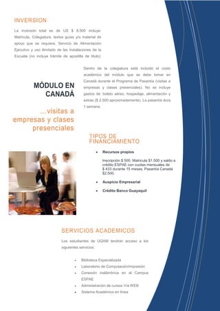 INVERSION
La inversión total es de US $ 8.500 incluye:
Matricula, Colegiatura, textos guías y/o material de
apoyo que se requiera, Servicio de Alimentación
Ejecutivo y uso ilimitado de las Instalaciones de la
Escuela (no incluye trámite de apostilla de titulo).


                                          Dentro de la colegiatura está incluido el costo
                                          académico del módulo que se debe tomar en
                                          Canadá durante el Programa de Pasantía (visitas a
           MÓDULO EN                      empresas y clases presenciales). No se incluye

             CANADÁ                       gastos de: boleto aéreo, hospedaje, alimentación y
                                          extras ($ 2.500 aproximadamente). La pasantía dura
                                          1 semana.
       …visitas a
empresas y clases
     presenciales
                                             TIPOS DE
                                             FINANCIAMIENTO
                                                       Recursos propios

                                                        Inscripción $ 500, Matricula $1.500 y saldo a
                                                        crédito ESPAE con cuotas mensuales de
                                                        $ 433 durante 15 meses, Pasantía Canadá
                                                        $2.500.

                                                       Auspicio Empresarial

                                                       Crédito Banco Guayaquil




                            SERVICIOS ACADÉMICOS
                            Los estudiantes de UQAM tendrán acceso a los
                            siguientes servicios:


                                       Biblioteca Especializada
                                       Laboratorio de Computación/impresión
                                       Conexión inalámbrica en el Campus
                                        ESPAE
                                       Administración de cursos Vía WEB
                                       Sistema Académico en línea
 