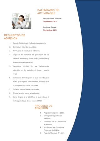 CALENDARIO DE
                                            ACTIVIDADES
                                                    Inscripciones abiertas:
                                                    Septiembre, 2011


                                                    Inicio de Clases:
                                                    Noviembre, 2011


REQUISITOS DE
ADMISIÓN
   1.   Cédula de identidad y/o Copia de pasaporte.

   2.   Currículum Vitae del candidato.

   3.   Formulario de solicitud de admisión,

   4.   Copia de los diplomas de graduación de las

        carreras de tercer y cuarto nivel (Universidad y

        Maestría respectivamente).

   5.   Certificado   original   de   las   calificaciones

        obtenidas en los estudios de tercer y cuarto

        nivel.

   6.   Certificado de trabajo en el cual se indique la

        fecha que ingresó a la empresa, el cargo que

        ocupa y descripción de funciones.

   7.   3 Cartas de referencias personales.

   8.   3 fotos tamaño carnet actualizadas.

   9.   Carta dirigida a la UQAM en la que indique el

        motivo por el cual desea hacer el MBA.


                                      PROCESO DE
                                      ADMISIÓN
                                               1.   Pago de Inscripción ( $500)
                                               2.   Entrega de requisitos de
                                                    admisión
                                               3.   Entrevista con el Coordinador
                                                    Académico
                                               4.   Aprobación por Consejo de
                                                    Postgrado de UQAM
                                               5.   Pago de Matrícula ($1.500)
                                               6.   Inicio de clases
 