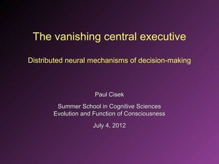 The vanishing central executive

Distributed neural mechanisms of decision-making



                     Paul Cisek
        Summer School in Cognitive Sciences
       Evolution and Function of Consciousness
                    July 4, 2012
 
