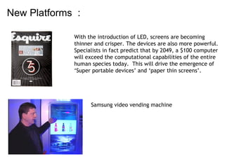 New Platforms  :  With the introduction of LED, screens are becoming  thinner and crisper. The devices are also more powerful.  Specialists in fact predict that by 2049, a $100 computer will exceed the computational capabilities of the entire  human species today.  This will drive the emergence of  ‘ Super portable devices’ and ‘paper thin screens’.  Samsung video vending machine 