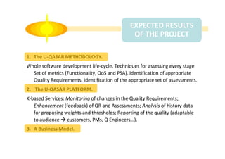 EXPECTED RESULTS
OF THE PROJECT
1. The U-QASAR METHODOLOGY.
Whole software development life-cycle. Techniques for assessing every stage.
Set of metrics (Functionality, QoS and PSA). Identification of appropriate
Quality Requirements. Identification of the appropriate set of assessments.
2. The U-QASAR PLATFORM.
K-based Services: Monitoring of changes in the Quality Requirements;
Enhancement (feedback) of QR and Assessments; Analysis of history data
for proposing weights and thresholds; Reporting of the quality (adaptable
to audience customers, PMs, Q Engineers…).
3. A Business Model.

 