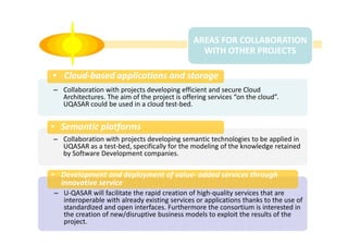 AREAS FOR COLLABORATION
WITH OTHER PROJECTS

• Cloud-based applications and storage
– Collaboration with projects developing efficient and secure Cloud
Architectures. The aim of the project is offering services “on the cloud”.
UQASAR could be used in a cloud test-bed.

• Semantic platforms
– Collaboration with projects developing semantic technologies to be applied in
UQASAR as a test-bed, specifically for the modeling of the knowledge retained
by Software Development companies.

• Development and deployment of value- added services through
innovative service
– U-QASAR will facilitate the rapid creation of high-quality services that are
interoperable with already existing services or applications thanks to the use of
standardized and open interfaces. Furthermore the consortium is interested in
the creation of new/disruptive business models to exploit the results of the
project.

 