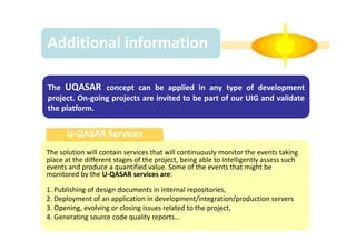 Additional information
The UQASAR concept can be applied in any type of development
project. On-going projects are invited to be part of our UIG and validate
the platform.

U-QASAR Services
The solution will contain services that will continuously monitor the events taking
place at the different stages of the project, being able to intelligently assess such
events and produce a quantified value. Some of the events that might be
monitored by the U-QASAR services are:
1. Publishing of design documents in internal repositories,
2. Deployment of an application in development/integration/production servers
3. Opening, evolving or closing issues related to the project,
4. Generating source code quality reports…

 