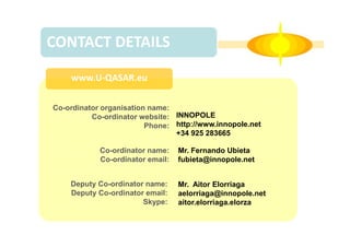 CONTACT DETAILS
www.U-QASAR.eu
Co-ordinator organisation name:
Co-ordinator website: INNOPOLE
Phone: http://www.innopole.net
+34 925 283665
Co-ordinator name:
Co-ordinator email:
Deputy Co-ordinator name:
Deputy Co-ordinator email:
Skype:

Mr. Fernando Ubieta
fubieta@innopole.net
Mr. Aitor Elorriaga
aelorriaga@innopole.net
aitor.elorriaga.elorza

 