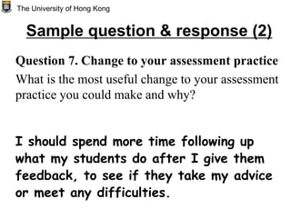 Question 7. Change to your assessment practice
What is the most useful change to your assessment
practice you could make and why?
I should spend more time following up
what my students do after I give them
feedback, to see if they take my advice
or meet any difficulties.
The University of Hong Kong
Sample question & response (2)
 