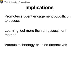 Implications
Promotes student engagement but difficult
to assess
Learning tool more than an assessment
method
Various technology-enabled alternatives
The University of Hong Kong
 