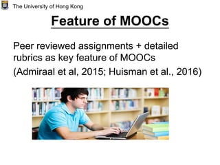 Feature of MOOCs
Peer reviewed assignments + detailed
rubrics as key feature of MOOCs
(Admiraal et al, 2015; Huisman et al., 2016)
The University of Hong Kong
 