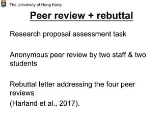 Peer review + rebuttal
Research proposal assessment task
Anonymous peer review by two staff & two
students
Rebuttal letter addressing the four peer
reviews
(Harland et al., 2017).
The University of Hong Kong
 