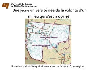 Une jeune université née de la volonté d’un
        milieu qui s’est mobilisé.




Première université québécoise à porter le nom d’une région.
 