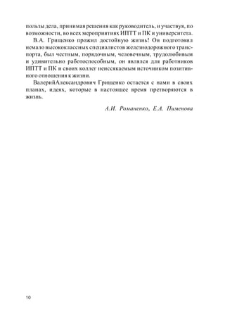 10
пользы дела, принимая решения как руководитель, и участвуя, по
возможности, во всех мероприятиях ИПТТ и ПК и университета.
В.А. Грищенко прожил достойную жизнь! Он подготовил
немало высококлассных специалистов железнодорожного транс-
порта, был честным, порядочным, человечным, трудолюбивым
и удивительно работоспособным, он являлся для работников
ИПТТ и ПК и своих коллег неиссякаемым источником позитив-
ного отношения к жизни.
ВалерийАлександрович Грищенко остается с нами в своих
планах, идеях, которые в настоящее время претворяются в
жизнь.
А.И. Романенко, Е.А. Пименова
 