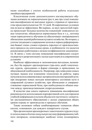 100
ными способами с учетом особенностей работы отдельных
линейныхпредприятий.
Классическая схема дополнительного послевузовского обу-
чения основана на периодическом (раз в два-три года) повыше-
нии квалификации на выездных курсах с отрывом от производ-
ства продолжительностью 10–14 дней. В современных условиях
она не всегда эффективна. Во-первых, за двух-трехлетний пери-
од происходит большое количество изменений: появляются но-
вые технологии, обновляется нормативная база и т.д., поэтому
такая периодичность обучения не обеспечивает своевременного
обновления знаний работников путевого хозяйства. Во-вторых, с
учетом тенденции к сокращению штатов в период реформирова-
ния бывает очень сложно отрывать персонал от производствен-
ного процесса на длительные сроки, в особенности это касается
руководящих работников с низким коэффициентом заменяемос-
ти. В связи с этим систему повышения квалификации следует
подвергнуть реорганизации с целью адаптации еек современным
условиям.
Наиболее эффективным и экономически выгодным, возмож-
но, был бы вариант краткосрочных (три-пять дней) тематичес-
ких курсов, проходящих в форме семинара и проводимых по
обоснованной необходимости. Например, при появлении новых
путевых машин или изменении технологии их работы; перед
началом использованияновых материалов или конструкций пути;
при внедрении новых методов мониторинга состояния пути и
сооружений путевого хозяйства; при обновлении и совершен-
ствовании нормативной базы; при необходимости обмена опы-
том между производственными подразделениями.
В качестве еще одного варианта повышения квалификации
рекомендуется использование корпоративной сети для передачи
учебной информации в полном объемеили частично (с элемента-
ми дистанционного образования) с целью сокращения общих
сроков отрыва от производства в процессе обучения.
Также возможно гибкое комбинирование элементов обеих
систем, изменяемое для каждого конкретного случая.
При организации краткосрочных тематических курсов следу-
ет использовать блочно-модульную систему формированияучеб-
ного материала, позволяющую наиболее точно спланировать
 