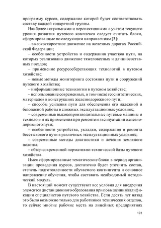 101
программу курсов, содержание которой будет соответствовать
составу каждой конкретной группы.
Наиболее актуальными и перспективными с учетом текущего
уровня развития путевого комплекса следует считать блоки,
сформированные по следующим направлениям [3]:
– высокоскоростное движение на железных дорогах Россий-
ской Федерации;
– особенности устройства и содержания участков пути, на
которых реализовано движение тяжеловесных и длинносостав-
ных поездов;
– применение ресурсосберегающих технологий в путевом
хозяйстве;
– новые методы мониторинга состояния пути и сооружений
путевого хозяйства;
– информационные технологии в путевом хозяйстве;
– использование современных, в том числе геосинтетических,
материалов в конструкциях железнодорожного пути;
– способы усиления пути для обеспечения его надежной и
безопасной работы в сложных эксплуатационных условиях;
– современные высокопроизводительные путевые машины и
технологии их применения при ремонтеи эксплуатации железно-
дорожного пути;
– особенности устройства, укладки, содержания и ремонта
бесстыкового пути в различных эксплуатационных условиях;
– современные методы диагностики и лечения земляного
полотна;
– обзор современной нормативно-технической базы путевого
хозяйства.
Имея сформированные тематические блоки в период органи-
зации проведения курсов, достаточно будет уточнить состав,
степень подготовленности обучаемого контингента и основное
направление обучения, чтобы составить необходимый методи-
ческий модуль.
В настоящий момент существуют все условия для внедрения
элементов дистанционногообразованияпри повышении квалифи-
кации специалистов путевого хозяйства. Если десять лет назад
это было возможно только для работников технических отделов,
то сейчас многие рабочие места на линейных предприятиях
 