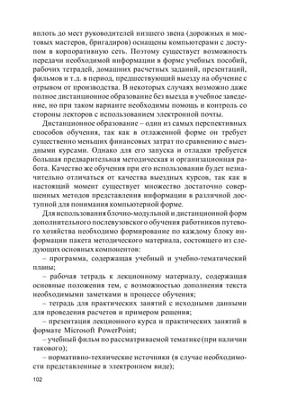 102
вплоть до мест руководителей низшего звена (дорожных и мос-
товых мастеров, бригадиров) оснащены компьютерами с досту-
пом в корпоративную сеть. Поэтому существует возможность
передачи необходимой информации в форме учебных пособий,
рабочих тетрадей, домашних расчетных заданий, презентаций,
фильмов и т.д. в период, предшествующий выезду на обучение с
отрывом от производства. В некоторых случаях возможно даже
полное дистанционное образование без выезда в учебное заведе-
ние, но при таком варианте необходимы помощь и контроль со
стороны лекторов с использованием электронной почты.
Дистанционное образование – один из самых перспективных
способов обучения, так как в отлаженной форме он требует
существенно меньших финансовых затрат по сравнению с выез-
дными курсами. Однако для его запуска и отладки требуется
большая предварительная методическая и организационная ра-
бота. Качество же обучения при его использовании будет незна-
чительно отличаться от качества выездных курсов, так как в
настоящий момент существует множество достаточно совер-
шенных методов представления информации в различной дос-
тупной для понимания компьютерной форме.
Для использования блочно-модульной и дистанционной форм
дополнительного послевузовского обучения работников путево-
го хозяйства необходимо формирование по каждому блоку ин-
формации пакета методического материала, состоящего из сле-
дующих основных компонентов:
– программа, содержащая учебный и учебно-тематический
планы;
– рабочая тетрадь к лекционному материалу, содержащая
основные положения тем, с возможностью дополнения текста
необходимыми заметками в процессе обучения;
– тетрадь для практических занятий с исходными данными
для проведения расчетов и примером решения;
– презентация лекционного курса и практических занятий в
формате Microsoft PowerPoint;
– учебный фильм по рассматриваемой тематике(при наличии
такового);
– нормативно-технические источники (в случае необходимо-
сти представленные в электронном виде);
 