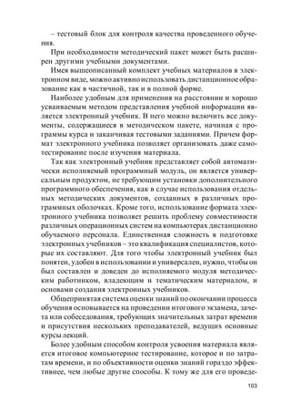 103
– тестовый блок для контроля качества проведенного обуче-
ния.
При необходимости методический пакет может быть расши-
рен другими учебными документами.
Имея вышеописанный комплект учебных материалов в элек-
тронном виде, можно активноиспользовать дистанционноеобра-
зование как в частичной, так и в полной форме.
Наиболее удобным для применения на расстоянии и хорошо
усваиваемым методом представления учебной информации яв-
ляется электронный учебник. В него можно включить все доку-
менты, содержащиеся в методическом пакете, начиная с про-
граммы курса и заканчивая тестовыми заданиями. Причем фор-
мат электронного учебника позволяет организовать даже само-
тестирование после изучения материала.
Так как электронный учебник представляет собой автомати-
чески исполняемый программный модуль, он является универ-
сальным продуктом, не требующим установки дополнительного
программного обеспечения, как в случае использования отдель-
ных методических документов, созданных в различных про-
граммных оболочках. Кроме того, использование формата элек-
тронного учебника позволяет решить проблему совместимости
различных операционных систем на компьютерах дистанционно
обучаемого персонала. Единственная сложность в подготовке
электронных учебников – это квалификация специалистов, кото-
рые их составляют. Для того чтобы электронный учебник был
понятен, удобен в использовании и универсален, нужно, чтобы он
был составлен и доведен до исполняемого модуля методичес-
ким работником, владеющим и тематическим материалом, и
основами создания электронных учебников.
Общепринятая система оценки знаний по окончании процесса
обучения основывается на проведении итогового экзамена, заче-
та или собеседования, требующих значительных затрат времени
и присутствия нескольких преподавателей, ведущих основные
курсы лекций.
Более удобным способом контроля усвоения материала явля-
ется итоговое компьютерное тестирование, которое и по затра-
там времени, и по объективности оценки знаний гораздо эффек-
тивнее, чем любые другие способы. К тому же для его проведе-
 