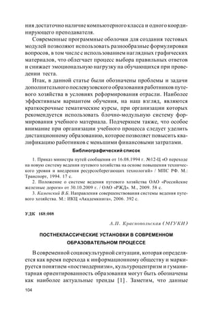 104
ния достаточно наличие компьютерного класса и одного коорди-
нирующего преподавателя.
Современные программные оболочки для создания тестовых
модулей позволяют использовать разнообразные формулировки
вопросов, в том числе с использованием наглядных графических
материалов, что облегчает процесс выбора правильных ответов
и снижает эмоциональную нагрузку на обучающихся при прове-
дении теста.
Итак, в данной статье были обозначены проблемы и задачи
дополнительного послевузовского образования работников путе-
вого хозяйства в условиях реформирования отрасли. Наиболее
эффективным вариантом обучения, на наш взгляд, являются
краткосрочные тематические курсы, при организации которых
рекомендуется использовать блочно-модульную систему фор-
мирования учебного материала. Подчеркнем также, что особое
внимание при организации учебного процесса следует уделить
дистанционному образованию, котороепозволяет повысить ква-
лификацию работников с меньшими финансовыми затратами.
Библиографический список
1. Приказ министра путей сообщения от 16.08.1994 г. №12-Ц «О переходе
на новую систему ведения путевого хозяйства на основе повышения техничес-
кого уровня и внедрения ресурсосберегающих технологий» / МПС РФ. М.:
Транспорт, 1994. 17 с.
2. Положение о системе ведения путевого хозяйства ОАО «Российские
железные дороги» от 30.10.2009 г. / ОАО «РЖД». М., 2009. 58 с.
3. Каменский В.Б. Направления совершенствования системы ведения путе-
вого хозяйства. М.: ИКЦ «Академкнига», 2006. 392 с.
УДК 168:008
А.П. Краснопольская (МГУКИ)
ПОСТНЕКЛАССИЧЕСКИЕ УСТАНОВКИ В СОВРЕМЕННОМ
ОБРАЗОВАТЕЛЬНОМ ПРОЦЕССЕ
В современной социокультурной ситуации, которая определя-
ется как время перехода к информационному обществу и марки-
руется понятием «постмодернизм», культуроцентризм и гумани-
тарная ориентированность образования могут быть обозначены
как наиболее актуальные тренды [1] . Заметим, что данные
 