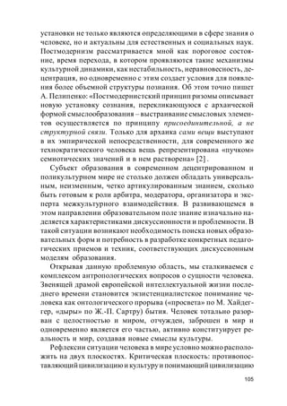 105
установки не только являются определяющими в сфере знания о
человеке, но и актуальны для естественных и социальных наук.
Постмодернизм рассматривается мной как пороговое состоя-
ние, время перехода, в котором проявляются такие механизмы
культурной динамики, как нестабильность, неравновесность, де-
центрация, но одновременно с этим создает условия для появле-
ния более объемной структуры познания. Об этом точно пишет
А. Пелипенко: «Постмодернистский принцип ризомы описывает
новую установку сознания, перекликающуюся с архаической
формой смыслообразования – выстраивание смысловых элемен-
тов осуществляется по принципу присоединительной, а не
структурной связи. Только для архаика сами вещи выступают
в их эмпирической непосредственности, для современного же
технократического человека вещь репрезентирована «пучком»
семиотических значений и в нем растворена» [2] .
Субъект образования в современном децентрированном и
поликультурном мире не столько должен обладать универсаль-
ным, неизменным, четко артикулированным знанием, сколько
быть готовым к роли арбитра, модератора, организатора и экс-
перта межкультурного взаимодействия. В развивающемся в
этом направлении образовательном поле знание изначально на-
деляется характеристиками дискуссионности и проблемности. В
такой ситуации возникают необходимость поиска новых образо-
вательных форм и потребность в разработке конкретных педаго-
гических приемов и техник, соответствующих дискуссионным
моделям образования.
Открывая данную проблемную область, мы сталкиваемся с
комплексом антропологических вопросов о сущности человека.
Звенящей драмой европейской интеллектуальной жизни после-
днего времени становится экзистенциалистское понимание че-
ловека как онтологического прорыва («просвета» по М. Хайдег-
гер, «дыры» по Ж.-П. Сартру) бытия. Человек тотально разор-
ван с целостностью и миром, отчужден, заброшен в мир и
одновременно является его частью, активно конституирует ре-
альность и мир, создавая новые смыслы культуры.
Рефлексии ситуации человека в миреусловно можно располо-
жить на двух плоскостях. Критическая плоскость: противопос-
тавляющийцивилизациюи культуруи понимающийцивилизацию
 