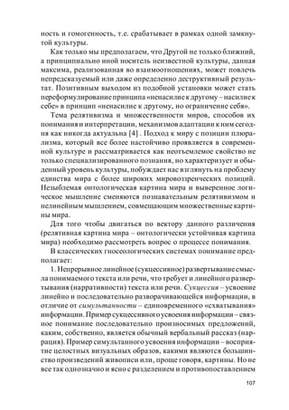 107
ность и гомогенность, т.е. срабатывает в рамках одной замкну-
той культуры.
Как только мы предполагаем, что Другой не только ближний,
а принципиально иной носитель неизвестной культуры, данная
максима, реализованная во взаимоотношениях, может повлечь
непредсказуемый или даже определенно деструктивный резуль-
тат. Позитивным выходом из подобной установки может стать
переформулированиепринципа «ненасилиекдругому – насилиек
себе» в принцип «ненасилие к другому, но ограничение себя».
Тема релятивизма и множественности миров, способов их
пониманияи интерпретации, механизмов адаптации кним сегод-
ня как никогда актуальна [4] . Подход к миру с позиции плюра-
лизма, который все более настойчиво проявляется в современ-
ной культуре и рассматривается как неотъемлемое свойство не
только специализированного познания, но характеризует и обы-
денный уровень культуры, побуждает нас взглянуть на проблему
единства мира с более широких мировоззренческих позиций.
Незыблемая онтологическая картина мира и выверенное логи-
ческое мышление сменяются познавательным релятивизмом и
нелинейным мышлением, совмещающим множественные карти-
ны мира.
Для того чтобы двигаться по вектору данного различения
(релятивная картина мира – онтологически устойчивая картина
мира) необходимо рассмотреть вопрос о процессе понимания.
В классических гносеологических системах понимание пред-
полагает:
1. Непрерывноелинейное(сукцессивное)развертываниесмыс-
ла понимаемого текста или речи, что требует и линейного развер-
тывания (нарративности) текста или речи. Сукцессия – усвоение
линейно и последовательно разворачивающейся информации, в
отличие от симультанности – единовременного «схватывания»
информации.Пример сукцессивногоусвоения информации – связ-
ное понимание последовательно произносимых предложений,
каким, собственно, является обычный вербальный рассказ (нар-
рация). Пример симультанного усвоения информации – восприя-
тие целостных визуальных образов, какими являются большин-
ство произведений живописи или, проще говоря, картины. Но не
все так однозначно и ясно с разделением и противопоставлением
 