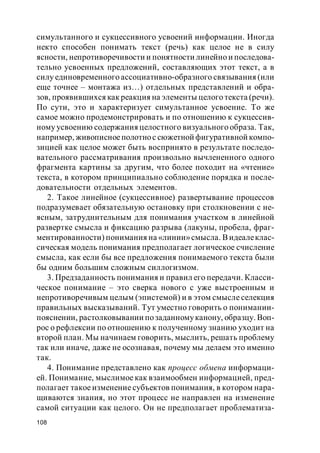 108
симультанного и сукцессивного усвоений информации. Иногда
некто способен понимать текст (речь) как целое не в силу
ясности, непротиворечивости и понятности линейно и последова-
тельно усвоенных предложений, составляющих этот текст, а в
силу единовременного ассоциативно-образного связывания (или
еще точнее – монтажа из…) отдельных представлений и обра-
зов, проявившихся как реакция на элементы целого текста (речи).
По сути, это и характеризует симультанное усвоение. То же
самое можно продемонстрировать и по отношению к сукцессив-
ному усвоению содержания целостного визуального образа. Так,
например, живописноеполотнос сюжетной фигуративной компо-
зицией как целое может быть воспринято в результате последо-
вательного рассматривания произвольно вычлененного одного
фрагмента картины за другим, что более походит на «чтение»
текста, в котором принципиально соблюдение порядка и после-
довательности отдельных элементов.
2. Такое линейное (сукцессивное) развертывание процессов
подразумевает обязательную остановку при столкновении с не-
ясным, затруднительным для понимания участком в линейной
развертке смысла и фиксацию разрыва (лакуны, пробела, фраг-
ментированности) понимания на «линии»смысла. Видеалеклас-
сическая модель понимания предполагает логическое счисление
смысла, как если бы все предложения понимаемого текста были
бы одним большим сложным силлогизмом.
3. Предзаданность понимания и правил его передачи. Класси-
ческое понимание – это сверка нового с уже выстроенным и
непротиворечивым целым (эпистемой) и в этом смысле селекция
правильных высказываний. Тут уместно говорить о понимании-
пояснении, растолковывании позаданномуканону, образцу. Воп-
рос о рефлексии по отношению к полученному знанию уходит на
второй план. Мы начинаем говорить, мыслить, решать проблему
так или иначе, даже не осознавая, почему мы делаем это именно
так.
4. Понимание представлено как процесс обмена информаци-
ей. Понимание, мыслимое как взаимообмен информацией, пред-
полагает такое изменение субъектов понимания, в котором нара-
щиваются знания, но этот процесс не направлен на изменение
самой ситуации как целого. Он не предполагает проблематиза-
 
