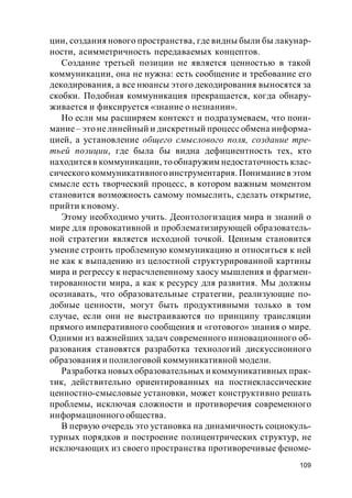 109
ции, создания нового пространства, где видны были бы лакунар-
ности, асимметричность передаваемых концептов.
Создание третьей позиции не является ценностью в такой
коммуникации, она не нужна: есть сообщение и требование его
декодирования, а все нюансы этого декодирования выносятся за
скобки. Подобная коммуникация прекращается, когда обнару-
живается и фиксируется «знание о незнании».
Но если мы расширяем контекст и подразумеваем, что пони-
мание– это нелинейный и дискретный процесс обмена информа-
цией, а установление общего смыслового поля, создание тре-
тьей позиции, где была бы видна дефициентность тех, кто
находитсяв коммуникации, то обнаружим недостаточность клас-
сического коммуникативногоинструментария. Пониманиев этом
смысле есть творческий процесс, в котором важным моментом
становится возможность самому помыслить, сделать открытие,
прийти кновому.
Этому необходимо учить. Деонтологизация мира и знаний о
мире для провокативной и проблематизирующей образователь-
ной стратегии является исходной точкой. Ценным становится
умение строить проблемную коммуникацию и относиться к ней
не как к выпадению из целостной структурированной картины
мира и регрессу к нерасчлененному хаосу мышления и фрагмен-
тированности мира, а как к ресурсу для развития. Мы должны
осознавать, что образовательные стратегии, реализующие по-
добные ценности, могут быть продуктивными только в том
случае, если они не выстраиваются по принципу трансляции
прямого императивного сообщения и «готового» знания о мире.
Одними из важнейших задач современного инновационного об-
разования становятся разработка технологий дискуссионного
образования и полилоговой коммуникативной модели.
Разработка новых образовательных и коммуникативных прак-
тик, действительно ориентированных на постнеклассические
ценностно-смысловые установки, может конструктивно решать
проблемы, исключая сложности и противоречия современного
информационного общества.
В первую очередь это установка на динамичность социокуль-
турных порядков и построение полицентрических структур, не
исключающих из своего пространства противоречивые феноме-
 