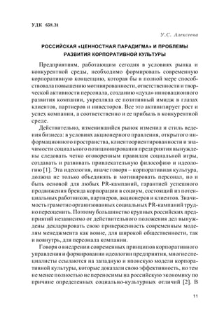 11
УДК 658.31
У.С. Алексеева
РОССИЙСКАЯ «ЦЕННОСТНАЯ ПАРАДИГМА» И ПРОБЛЕМЫ
РАЗВИТИЯ КОРПОРАТИВНОЙ КУЛЬТУРЫ
Предприятиям, работающим сегодня в условиях рынка и
конкурентной среды, необходимо формировать современную
корпоративную концепцию, которая бы в полной мере способ-
ствовала повышениюмотивированности, ответственности и твор-
ческой активности персонала, созданию «духа» инновационного
развития компании, укрепляла ее позитивный имидж в глазах
клиентов, партнеров и инвесторов. Все это активизирует рост и
успех компании, а соответственно и ее прибыль в конкурентной
среде.
Действительно, изменившийся рынок изменил и стиль веде-
ния бизнеса: в условиях акционерного правления, открытого ин-
формационного пространства, клиентоориентированности и зна-
чимости социального позиционирования предприятия вынужде-
ны следовать четко оговоренным правилам социальной игры,
создавать и развивать привлекательную философию и идеоло-
гию [1]. Эта идеология, иначе говоря – корпоративная культура,
должна не только объединять и мотивировать персонал, но и
быть основой для любых PR-кампаний, гарантией успешного
продвижения бренда корпорации в социум, состоящий из потен-
циальных работников, партнеров, акционеров и клиентов. Значи-
мость грамотноорганизованных социальных PR-кампаний труд-
нопереоценить. Поэтомубольшинствокрупных российских пред-
приятий независимо от действительного положения дел вынуж-
дены декларировать свою приверженность современным моде-
лям менеджмента как вовне, для широкой общественности, так
и вовнутрь, для персонала компании.
Говоря о внедрении современных принципов корпоративного
управления и формировании идеологии предприятия, многиеспе-
циалисты ссылаются на западную и японскую модели корпора-
тивной культуры, которые доказали свою эффективность, но тем
не менее полностью непереносимы на российскую экономику по
причине определенных социально-культурных отличий [2]. В
 