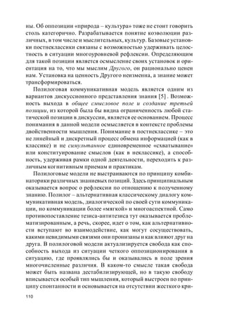 110
ны. Об оппозиции «природа – культура» тоже не стоит говорить
столь категорично. Разрабатывается понятие коэволюции раз-
личных, в том числе и мыслительных, культур. Базовые установ-
ки постнеклассики связаны с возможностью удерживать целос-
тность в ситуации многоуровневой рефлексии. Определяющим
для такой позиции является осмысление своих установок и ори-
ентация на то, что мы мыслим Другого, он рационально ценен
нам. Установка на ценность Другого неизменна, а знание может
трансформироваться.
Полилоговая коммуникативная модель является одним из
вариантов дискуссионного представления знания [5] . Возмож-
ность выхода в общее смысловое поле и создание третьей
позиции, из которой была бы видна ограниченность любой ста-
тической позиции в дискуссии, является ее основанием. Процесс
понимания в данной модели осмысляется в контексте проблемы
двойственности мышления. Понимание в постнеклассике – это
не линейный и дискретный процесс обмена информацией (как в
классике) и не симультанное единовременное «схватывание»
или конституирование смыслов (как в неклассике), а способ-
ность, удерживая рамки одной деятельности, переходить к раз-
личным когнитивным приемам и практикам.
Полилоговые модели не выстраиваются по принципу комби-
наторики различных знаниевых позиций. Здесь принципиальным
оказывается вопрос о рефлексии по отношению к полученному
знанию. Полилог – альтернативная классическому диалогу ком-
муникативная модель, диалогической по своей сути коммуника-
ции, но коммуникации более «мягкой» и многоаспектной. Само
противопоставление тезиса-антитезиса тут оказывается пробле-
матизированным, а речь, скорее, идет о том, как альтернативно-
сти вступают во взаимодействие, как могут сосуществовать,
какими невидимыми связями они пронизаны и как влияют друг на
друга. В полилоговой модели актуализируется свобода как спо-
собность выхода из ситуации четкого оппозиционирования в
ситуацию, где проявлялись бы и оказывались в поле зрения
многочисленные различия. В каком-то смысле такая свобода
может быть названа дестабилизирующей, но в такую свободу
вписывается особый тип мышления, который выстроен по прин-
ципу спонтанности и основывается на отсутствии жесткого кри-
 