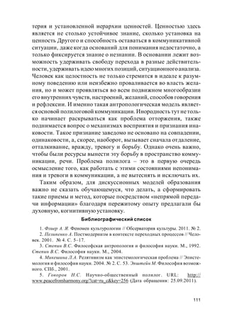 111
терия и установленной иерархии ценностей. Ценностью здесь
является не столько устойчивое знание, сколько установка на
ценность Другого и способность оставаться в коммуникативной
ситуации, даже когда оснований для понимания недостаточно, а
только фиксируется знание о незнании. В основании лежит воз-
можность удерживать свободу перехода в разные действитель-
ности, удерживать идеюмногих позиций, ситуационногоанализа.
Человек как целостность не только стремится в идеале к разум-
ному поведению или неизбежно проваливается во власть жела-
ния, но и может проявляться во всем подвижном многообразии
его внутренних чувств, настроений, желаний, способов говорения
и рефлексии. И именно такая антропологическая модель являет-
ся основой полилоговой коммуникации. Инородность тут нетоль-
ко начинает раскрываться как проблема отторжения, также
поднимается вопрос о механизмах восприятия и признания ина-
ковости. Такое признание заведомо не основано на совпадении,
одинаковости, а, скорее, наоборот, вызывает сначала отдаление,
отталкивание, вражду, тревогу и борьбу. Однако очень важно,
чтобы были ресурсы вынести эту борьбу в пространство комму-
никации, речи. Проблема полилога – это в первую очередь
осмысление того, как работать с этими состояниями непонима-
ния и тревоги в коммуникации, а не вытеснять и исключать их.
Таким образом, для дискуссионных моделей образования
важно не сказать обучающемуся, что делать, а сформировать
такие приемы и метод, которые посредством «непрямой переда-
чи информации» благодаря пережитому опыту предлагали бы
духовную, когнитивную установку.
Библиографический список
1. Флиер А. Я. Феномен культурологии // Обсерватория культуры. 2011. № 2.
2. Пелипенко А. Постмодернизм в контексте переходных процессов // Чело-
век. 2001. № 4. С. 5–17.
3. Степин В.С. Философская антропология и философия науки. М., 1992.
Степин В.С. Философия науки. М., 2004.
4. Микешина Л.А. Релятивизм как эпистемологическая проблема // Эписте-
мология и философия науки. 2004. № 2. С. 53. Эпштейн М. Философия возмож-
ного. СПб., 2001.
5. Говоров Н.С. Научно-общественный полилог. URL: http://
www.peacefromharmony.org/?cat=ru_c&key=256 (Дата обращения: 25.09.2011).
 