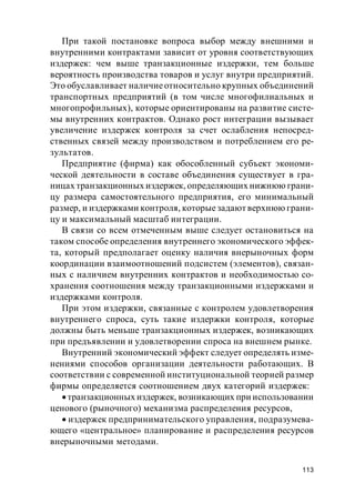 113
При такой постановке вопроса выбор между внешними и
внутренними контрактами зависит от уровня соответствующих
издержек: чем выше транзакционные издержки, тем больше
вероятность производства товаров и услуг внутри предприятий.
Это обуславливает наличиеотносительно крупных объединений
транспортных предприятий (в том числе многофилиальных и
многопрофильных), которые ориентированы на развитие систе-
мы внутренних контрактов. Однако рост интеграции вызывает
увеличение издержек контроля за счет ослабления непосред-
ственных связей между производством и потреблением его ре-
зультатов.
Предприятие (фирма) как обособленный субъект экономи-
ческой деятельности в составе объединения существует в гра-
ницах транзакционных издержек, определяющих нижнюю грани-
цу размера самостоятельного предприятия, его минимальный
размер, и издержками контроля, которыезадают верхнюю грани-
цу и максимальный масштаб интеграции.
В связи со всем отмеченным выше следует остановиться на
таком способе определения внутреннего экономического эффек-
та, который предполагает оценку наличия внерыночных форм
координации взаимоотношений подсистем (элементов), связан-
ных с наличием внутренних контрактов и необходимостью со-
хранения соотношения между транзакционными издержками и
издержками контроля.
При этом издержки, связанные с контролем удовлетворения
внутреннего спроса, суть такие издержки контроля, которые
должны быть меньше транзакционных издержек, возникающих
при предъявлении и удовлетворении спроса на внешнем рынке.
Внутренний экономический эффект следует определять изме-
нениями способов организации деятельности работающих. В
соответствии с современной институциональной теорией размер
фирмы определяется соотношением двух категорий издержек:
транзакционных издержек, возникающих при использовании
ценового (рыночного) механизма распределения ресурсов,
издержек предпринимательского управления, подразумева-
ющего «центральное» планирование и распределения ресурсов
внерыночными методами.
 