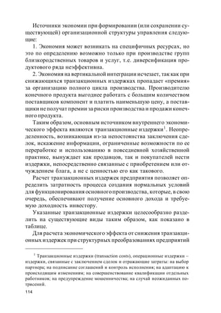 114
Источники экономии при формировании (или сохранении су-
ществующей) организационной структуры управления следую-
щие:
1. Экономия может возникать на специфичных ресурсах, но
это по определению возможно только при производстве групп
близкородственных товаров и услуг, т.е. диверсификация про-
дуктового ряда неэффективна.
2. Экономия на вертикальной интеграции исчезает, так как при
снижающихся транзакционных издержках пропадает «премия»
за организацию полного цикла производства. Производителю
конечного продукта выгоднее работать с большим количеством
поставщиков компонент и платить наименьшую цену, а постав-
щики неполучат премии за риски производства и продажи конеч-
ного продукта.
Таким образом, основным источником внутреннего экономи-
ческого эффекта являются транзакционные издержки1
. Неопре-
деленность, возникающая из-за непостоянства заключения сде-
лок, искажение информации, ограниченные возможности по ее
переработке и использованию в повседневной хозяйственной
практике, вынуждает как продавцов, так и покупателей нести
издержки, непосредственно связанные с приобретением или от-
чуждением блага, а не с ценностью его как такового.
Расчет транзакционных издержек предприятия позволяет оп-
ределить затратность процесса создания нормальных условий
для функционирования основногопроизводства, которые, в свою
очередь, обеспечивают получение основного дохода и требуе-
мую доходность инвестору.
Указанные транзакционные издержки целесообразно разде-
лить на существующие виды таким образом, как показано в
таблице.
Для расчета экономического эффекта от снижения транзакци-
онных издержек при структурных преобразованиях предприятий
1
Транзакционные издержки (transaction costs), операционные издержки –
издержки, связанные с заключением сделок и отражающие затраты: на выбор
партнера; на подписание соглашений и контроль исполнения; на адаптацию к
происходящим изменениям; на совершенствование квалификации отдельных
работников; на предупреждение мошенничества; на случай неожиданных по-
трясений.
 