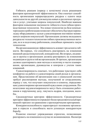 117
Гибкость реакции (наряду с качеством) стала решающим
фактором краткосрочной эффективности. Она означает способ-
ность организации перераспределять ресурсы с одного вида
деятельности на другой для выпуска новых и различных продук-
тов и услуг, учитывая запросы покупателей. Наиболее важным
фактором повышения значимости гибкости стала гибкая произ-
водственная технология. Эта новая технология на базе компью-
теризации и роботизации позволяет обеспечить быструю перена-
ладку оборудования с целью удовлетворения постоянно меняю-
щихся запросов покупателей. Организации должны вкладывать
ресурсы не только в технологию гибких производственных мето-
дов, но и в подготовку работников, способных применять такую
технологию.
На организационную эффективность влияют три аспекта гиб-
кости. Во-первых, это способность реагировать на изменения
внешней среды (покупателей, конкурентов). Во-вторых, индиви-
ды и группы в организации должны реагировать на изменения
индивидов и групп в той жеорганизации. В-третьих, организация
должна адаптировать свои методы и политику в части планиро-
вания, организации, руководства и контроля с учетом таких
изменений.
Удовлетворенность означает, что работники чувствуют себя
комфортно на работе и удовлетворены своей ролью в организа-
ции. Представление об организации как о социальной системе
требует рассмотрения выгоды, получаемой ее сотрудниками,
наряду с тем, что получают покупатели и клиенты, определяю-
щие удовлетворение организацией нужд своих сотрудников. По-
казателями неудовлетворенности могут быть отношение работ-
ников к порученному делу, текучесть кадров, опоздания, жало-
бы.
Среднесрочные критерии эффективности. Среднесрочные
критерии эффективности отражают болеепродолжительный вре-
менной горизонт по сравнению с краткосрочными критериями.
Конкурентоспособность характеризует положение организа-
ции в отрасли и способность вести успешную конкурентную
борьбу.
Развитие означает упреждающие стратегии, позволяющие
реагировать на изменения в случае их возникновения. Несмотря
 