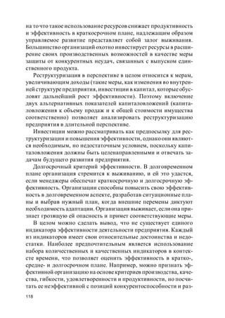 118
на то что такое использование ресурсов снижает продуктивность
и эффективность в краткосрочном плане, надлежащим образом
управляемое развитие представляет собой залог выживания.
Большинство организаций охотно инвестирует ресурсы в расши-
рение своих производственных возможностей в качестве меры
защиты от конкурентных неудач, связанных с выпуском един-
ственного продукта.
Реструктуризация в перспективе в целом относится к мерам,
увеличивающим доходы (такие меры, как изменения во внутрен-
ней структурепредприятия, инвестиции в капитал, которыеобус-
ловят дальнейший рост эффективности). Поэтому включение
двух альтернативных показателей капиталовложений (капита-
ловложения к объему продаж и к общей стоимости имущества
соответственно) позволяет анализировать реструктуризацию
предприятия в длительной перспективе.
Инвестиции можно рассматривать как предпосылку для рес-
труктуризации и повышения эффективности, однако они являют-
ся необходимым, но недостаточным условием, поскольку капи-
таловложения должны быть целенаправленными и отвечать за-
дачам будущего развития предприятия.
Долгосрочный критерий эффективности. В долговременном
плане организация стремится к выживанию, и ей это удастся,
если менеджеры обеспечат краткосрочную и долгосрочную эф-
фективность. Организации способны повысить свою эффектив-
ность в долговременном аспекте, разработав ситуационные пла-
ны и выбрав нужный план, когда внешние перемены диктуют
необходимость адаптации. Организация выживает, если она при-
знает грозящую ей опасность и примет соответствующие меры.
В целом можно сделать вывод, что не существует единого
индикатора эффективности деятельности предприятия. Каждый
из индикаторов имеет свои относительные достоинства и недо-
статки. Наиболее предпочтительным является использование
набора количественных и качественных индикаторов в контек-
сте времени, что позволяет оценить эффективность в кратко-,
средне- и долгосрочном плане. Например, можно признать эф-
фективной организациюна основекритериев производства, каче-
ства, гибкости, удовлетворенности и продуктивности, но посчи-
тать ее неэффективной с позиций конкурентоспособности и раз-
 