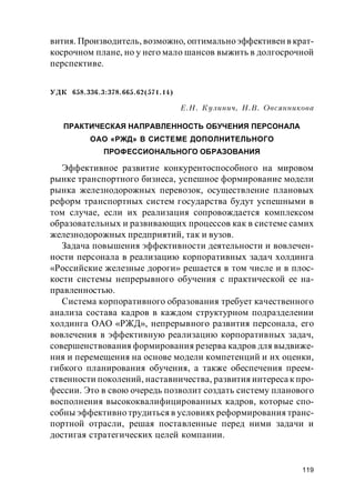 119
вития. Производитель, возможно, оптимальноэффективен в крат-
косрочном плане, но у него мало шансов выжить в долгосрочной
перспективе.
УДК 658.336.3:378.665.62(571.14)
Е.Н. Кулинич, Н.В. Овсянникова
ПРАКТИЧЕСКАЯ НАПРАВЛЕННОСТЬ ОБУЧЕНИЯ ПЕРСОНАЛА
ОАО «РЖД» В СИСТЕМЕ ДОПОЛНИТЕЛЬНОГО
ПРОФЕССИОНАЛЬНОГО ОБРАЗОВАНИЯ
Эффективное развитие конкурентоспособного на мировом
рынке транспортного бизнеса, успешное формирование модели
рынка железнодорожных перевозок, осуществление плановых
реформ транспортных систем государства будут успешными в
том случае, если их реализация сопровождается комплексом
образовательных и развивающих процессов как в системе самих
железнодорожных предприятий, так и вузов.
Задача повышения эффективности деятельности и вовлечен-
ности персонала в реализацию корпоративных задач холдинга
«Российские железные дороги» решается в том числе и в плос-
кости системы непрерывного обучения с практической ее на-
правленностью.
Система корпоративного образования требует качественного
анализа состава кадров в каждом структурном подразделении
холдинга ОАО «РЖД», непрерывного развития персонала, его
вовлечения в эффективную реализацию корпоративных задач,
совершенствования формирования резерва кадров для выдвиже-
ния и перемещения на основе модели компетенций и их оценки,
гибкого планирования обучения, а также обеспечения преем-
ственности поколений, наставничества, развития интереса к про-
фессии. Это в свою очередь позволит создать систему планового
восполнения высококвалифицированных кадров, которые спо-
собны эффективно трудиться в условиях реформирования транс-
портной отрасли, решая поставленные перед ними задачи и
достигая стратегических целей компании.
 