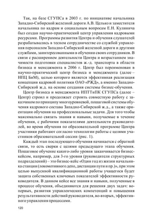 120
Так, на базе СГУПСа в 2003 г. по инициативе начальника
Западно-Сибирской железной дороги А.В. Целько и заместителя
начальника по кадрам и социальным вопросам Е.Н. Кулинича
был создан научно-практический центр управления кадровыми
ресурсами. Программы развития Центра и обучения слушателей
разрабатывались в тесном сотрудничестве со службой управле-
ния персоналом Западно-Сибирской железной дороги и другими
службами, заинтересованными в обучении своих сотрудников. В
связи с расширением деятельности Центра и возрастанием зна-
чимости подготовки специалистов ж.-д. транспорта в области
бизнеса и менеджмента в 2006 г. Центр был переименован в
научно-практический центр бизнеса и менеджмента (далее –
НПЦ БиМ), целью которого является эффективная реализация
концепции кадровой политики ОАО «РЖД», а именно Западно-
Сибирской ж.д. на основе создания системы бизнес-обучения.
Центр бизнеса и менеджмента ИПТТиПК СГУПСа (далее –
Центр) строил и продолжает строить совместную работу с за-
казчиком попринципу многоуровневой, пошаговой системы обу-
чения кадрового состава Западно-Сибирской ж.д., а также ори-
ентации обучения на профессиональные задачи. Для того чтобы
максимально связать знания и навыки, получаемые в течение
обучения, с рабочими показателями деятельности руководите-
лей, во время обучения по образовательной программе Центра
участники работают согласно технологии работы с целями уча-
стников образовательной сессии (рис. 1).
Каждый этап последующего обучения начинается с обратной
связи, то есть сверки с целями предыдущего этапа обучения.
Пошаговое обучение какого-либо уровня заканчивается бизнес-
кейсом, например, для 3-го уровня (руководители структурных
подразделений) – это бизнес-кейс «Один год из жизни начальни-
ка станции (локомотивногодепо, дистанции пути и пр.)», при этом
целью выпускной квалификационной работы учащегося будет
защита собственных ключевых показателей эффективности ру-
ководителя. В данном кейсе все знания и навыки, полученные в
процессе обучения, объединяются для решения двух задач: во-
первых, развития управленческих компетенций и повышения
результативности действий руководителя, во-вторых, эффектив-
ного управления процессами.
 