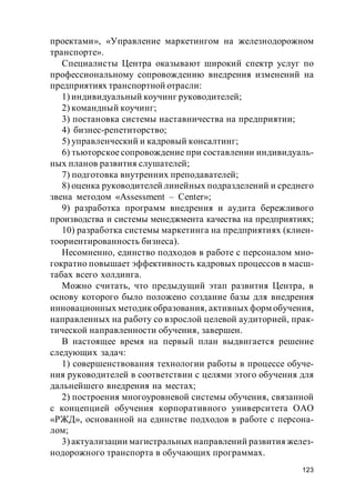 123
проектами», «Управление маркетингом на железнодорожном
транспорте».
Специалисты Центра оказывают широкий спектр услуг по
профессиональному сопровождению внедрения изменений на
предприятиях транспортной отрасли:
1) индивидуальный коучинг руководителей;
2) командный коучинг;
3) постановка системы наставничества на предприятии;
4) бизнес-репетиторство;
5) управленческий и кадровый консалтинг;
6) тьюторское сопровождение при составлении индивидуаль-
ных планов развития слушателей;
7) подготовка внутренних преподавателей;
8) оценка руководителей линейных подразделений и среднего
звена методом «Assessment – Сenter»;
9) разработка программ внедрения и аудита бережливого
производства и системы менеджмента качества на предприятиях;
10) разработка системы маркетинга на предприятиях (клиен-
тоориентированность бизнеса).
Несомненно, единство подходов в работе с персоналом мно-
гократно повышает эффективность кадровых процессов в масш-
табах всего холдинга.
Можно считать, что предыдущий этап развития Центра, в
основу которого было положено создание базы для внедрения
инновационных методик образования, активных форм обучения,
направленных на работу со взрослой целевой аудиторией, прак-
тической направленности обучения, завершен.
В настоящее время на первый план выдвигается решение
следующих задач:
1) совершенствования технологии работы в процессе обуче-
ния руководителей в соответствии с целями этого обучения для
дальнейшего внедрения на местах;
2) построения многоуровневой системы обучения, связанной
с концепцией обучения корпоративного университета ОАО
«РЖД», основанной на единстве подходов в работе с персона-
лом;
3) актуализации магистральных направлений развития желез-
нодорожного транспорта в обучающих программах.
 