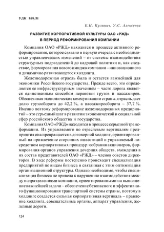 124
УДК 658.31
Е.Н. Кулинич, У.С. Алексеева
РАЗВИТИЕ КОРПОРАТИВНОЙ КУЛЬТУРЫ ОАО «РЖД»
В ПЕРИОД РЕФОРМИРОВАНИЯ КОМПАНИИ
Компания ОАО «РЖД» находится в процессе активного ре-
формирования, которое связано в первую очередь с необходимо-
стью управленческих изменений – от системы взаимодействия
структурных подразделений до кадровой политики и, как след-
ствие, формирования новогоимиджа компании – инновационного
и динамично развивающегося холдинга.
Железнодорожная отрасль была и остается важнейшей для
экономики Российского государства. Прежде всего, это опреде-
ляется ее инфраструктурным значением – часто дорога являет-
ся единственным способом перевозки грузов и пассажиров.
Обеспечивая экономическиекоммуникации страны, отрасль дает
долю грузооборота до 42,2 %, а пассажирооборота – 37,7 %.
Именно поэтому реформирование железнодорожных предприя-
тий – это серьезный шаг в развитии экономической и социальной
сфер российского общества и государства.
Компания ОАО «РЖД» находится в процессесерьезной транс-
формации. Из управляемого по отраслевым вертикалям пред-
приятия она превращается в договорной холдинг, ориентирован-
ный на привлечение сторонних инвестиций и управляемый по-
средством корпоративных процедур: собрания акционеров, фор-
мирования органов управления дочерних обществ, вхождения в
их состав представителей ОАО «РЖД» – членов советов дирек-
торов. В ходе реформы постепенно происходит специализация
предприятий по видам бизнеса и связанная с этим оптимизация
организационной структуры. Однако необходимо, чтобы специ-
ализация бизнеса не привела к нарушению взаимодействия меж-
ду подразделениями компании, ориентированными на выполне-
ниеважнейшей задачи – обеспечениебезопасного и эффективно-
го функционирования транспортной системы страны, поэтому в
холдинге создается сильная корпоративная вертикаль – правле-
ние холдинга, совещательные органы, аппарат управления, же-
лезные дороги.
 