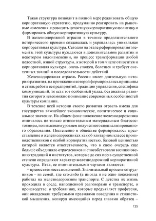 125
Такая структура позволит в полной мере реализовать общую
корпоративную стратегию, продуманно реагировать на рыноч-
ныеизменения, проводить целостную корпоративнуюполитикуи
формировать общую корпоративную культуру.
В железнодорожной отрасли в течение продолжительного
исторического времени создавалась и укреплялась уникальная
корпоративная культура. Сегодня на этапе реформирования эле-
менты этой культуры нуждаются в дополнительном развитии и
некотором видоизменении, но процесс трансформации любой
целостной, живой структуры, к которой в том числе относится и
корпоративная культура, очень сложен, болезнен и требует сис-
темных знаний и последовательности действий.
Железнодорожная отрасль России имеет длительную исто-
риюразвития, на протяжении которой формировались принципы
и стиль работы еепредприятий, традиции управления, специфика
коммуникаций, то есть тот особенный уклад, без анализа разви-
тия которого невозможно пониманиесовременных особенностей
культуры компании.
В течение всей истории своего развития отрасль имела для
государства важнейшее экономическое, политическое и соци-
альное значение. На общем фоне положение железнодорожника
отличалось не только относительным материальным благосос-
тоянием, но и высоким уровнем полученногоспециализированно-
го образования. Постепенно в обществе формировалось пред-
ставление о железнодорожниках как об элитарном классе произ-
водственников с особой корпоративностью, базовой ценностью
которой является ответственность, что в свою очередь еще
больше объединяло отраслевиков и способствовало возникнове-
нию традиций и институтов, которые до сих пор в существенной
степени определяют характер железнодорожной корпоративной
культуры. Итак, ее отличительными чертами являются:
– преемственность поколений. Значительный процент сотруд-
ников – из семей, где кто-либо (а иногда и не одно поколение)
работал на железнодорожном транспорте. С детства их жизнь
проходила в среде, наполненной разговорами о транспорте, о
производстве, о требованиях, которые предъявляет профессия,
они овладевали требуемыми правилами поведения и стилисти-
кой мышления, копируя имеющийся перед глазами образец –
 