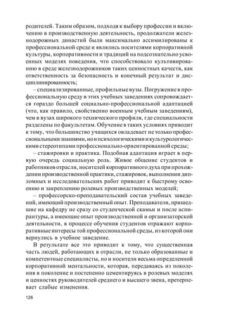 126
родителей. Таким образом, подходя к выбору профессии и вклю-
чению в производственную деятельность, продолжатели желез-
нодорожных династий были максимально ассимилированы к
профессиональной среде и являлись носителями корпоративной
культуры, корпоративности и традиций на подсознательно усво-
енных моделях поведения, что способствовало культивирова-
нию в среде железнодорожников таких ценностных качеств, как
ответственность за безопасность и конечный результат и дис-
циплинированность;
– специализированные, профильныевузы. Погружениев про-
фессиональную среду в этих учебных заведениях сопровождает-
ся гораздо большей социально-профессиональной адаптацией
(что, как правило, свойственно военным учебным заведениям),
чем в вузах широкого технического профиля, где специальности
разделены по факультетам. Обучениев таких условиях приводит
к тому, что большинство учащихся овладевает нетолько профес-
сиональнымизнаниями,ноипсихологическимиикультурологичес-
кими стереотипами профессионально-ориентированной среды;
– стажировки и практика. Подобная адаптация играет в пер-
вую очередь социальную роль. Живое общение студентов и
работников отрасли, носителей корпоративногодуха при прохож-
дении производственной практики, стажировок, выполнении дип-
ломных и исследовательских работ приводит к быстрому осво-
ению и закреплению ролевых производственных моделей;
– профессорско-преподавательский состав учебных заведе-
ний, имеющий производственный опыт. Преподаватели, пришед-
шие на кафедру не сразу со студенческой скамьи и после аспи-
рантуры, а имеющие опыт производственной и организаторской
деятельности, в процессе обучения студентов отражают корпо-
ративныеинтересы той профессиональной среды, из которой они
вернулись в учебное заведение.
В результате все это приводит к тому, что существенная
часть людей, работающих в отрасли, не только образованные и
компетентные специалисты, но и носители весьма определенной
корпоративной ментальности, которая, передаваясь из поколе-
ния в поколение и постепенно цементируясь в ролевых моделях
и ценностях руководителей среднего и высшего звена, претерпе-
вает слабые изменения.
 