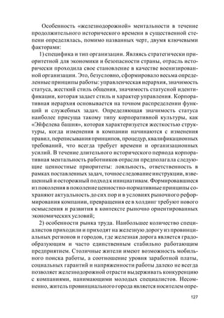 127
Особенность «железнодорожной» ментальности в течение
продолжительного исторического времени в существенной сте-
пени определялась, помимо названных черт, двумя ключевыми
факторами:
1) специфика и тип организации. Являясь стратегически при-
оритетной для экономики и безопасности страны, отрасль исто-
рически проходила свое становление в качестве военизирован-
ной организации. Это, безусловно, сформировало весьма опреде-
ленныепринципы работы: управленческая иерархия, значимость
статуса, жесткий стиль общения, значимость статусной иденти-
фикации, которая задает стиль и характер управления. Корпора-
тивная иерархия основывается на точном распределении функ-
ций и служебных задач. Определяющая значимость статуса
наиболее присуща такому типу корпоративной культуры, как
«Эйфелева башня», которая характеризуется жесткостью струк-
туры, когда изменения в компании начинаются с изменения
правил, переписыванияпринципов, процедур,квалификационных
требований, что всегда требует времени и организационных
усилий. В течение длительного исторического периода корпора-
тивная ментальность работников отрасли предполагала следую-
щие ценностные приоритеты: лояльность, ответственность в
рамках поставленных задач, точноеследованиеинструкции, взве-
шенный и осторожный подходкинициативам. Формировавшиеся
из поколения в поколениеценностно-нормативныепринципы со-
храняют актуальность до сих пор и в условиях рыночного рефор-
мирования компании, превращения ее в холдинг требуют нового
осмысления и развития в контексте рыночно ориентированных
экономических условий;
2) особенности рынка труда. Наибольшее количество специ-
алистов приходили и приходят на железную дорогу из провинци-
альных регионов и городов, где железная дорога является градо-
образующим и часто единственным стабильно работающим
предприятием. Столичные жители имеют возможность мобиль-
ного поиска работы, а соотношение уровня заработной платы,
социальных гарантий и напряженности работы далеко не всегда
позволяет железнодорожной отрасти выдерживать конкуренцию
с компаниями, нанимающими молодых специалистов. Несом-
ненно, житель провинциального города является носителем опре-
 