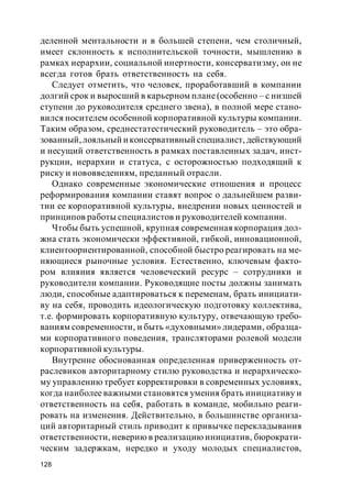 128
деленной ментальности и в большей степени, чем столичный,
имеет склонность к исполнительской точности, мышлению в
рамках иерархии, социальной инертности, консерватизму, он не
всегда готов брать ответственность на себя.
Следует отметить, что человек, проработавший в компании
долгий срок и выросший в карьерном плане(особенно – с низшей
ступени до руководителя среднего звена), в полной мере стано-
вился носителем особенной корпоративной культуры компании.
Таким образом, среднестатестический руководитель – это обра-
зованный,лояльный иконсервативный специалист, действующий
и несущий ответственность в рамках поставленных задач, инст-
рукции, иерархии и статуса, с осторожностью подходящий к
риску и нововведениям, преданный отрасли.
Однако современные экономические отношения и процесс
реформирования компании ставят вопрос о дальнейшем разви-
тии ее корпоративной культуры, внедрении новых ценностей и
принципов работы специалистов и руководителей компании.
Чтобы быть успешной, крупная современная корпорация дол-
жна стать экономически эффективной, гибкой, инновационной,
клиентоориентированной, способной быстро реагировать на ме-
няющиеся рыночные условия. Естественно, ключевым факто-
ром влияния является человеческий ресурс – сотрудники и
руководители компании. Руководящие посты должны занимать
люди, способные адаптироваться к переменам, брать инициати-
ву на себя, проводить идеологическую подготовку коллектива,
т.е. формировать корпоративную культуру, отвечающую требо-
ваниям современности, и быть «духовными» лидерами, образца-
ми корпоративного поведения, трансляторами ролевой модели
корпоративной культуры.
Внутренне обоснованная определенная приверженность от-
раслевиков авторитарному стилю руководства и иерархическо-
му управлению требует корректировки в современных условиях,
когда наиболее важными становятся умения брать инициативу и
ответственность на себя, работать в команде, мобильно реаги-
ровать на изменения. Действительно, в большинстве организа-
ций авторитарный стиль приводит к привычке перекладывания
ответственности, неверию в реализацию инициатив, бюрократи-
ческим задержкам, нередко и уходу молодых специалистов,
 