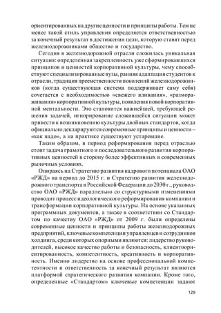 129
ориентированных на другиеценности и принципы работы. Тем не
менее такой стиль управления определяется ответственностью
за конечный результат в достижении цели, которую ставят перед
железнодорожниками общество и государство.
Сегодня в железнодорожной отрасли сложилась уникальная
ситуация: определенная закрепленность ужесформировавшихся
принципов и ценностей корпоративной культуры, чему способ-
ствуют специализированныевузы, ранняя адаптация студентов к
отрасли, традиция преемственности поколений железнодорожни-
ков (когда существующая система поддерживает саму себя)
сочетается с необходимостью «свежего вливания», «размора-
живания»корпоративной культуры, появленияновой корпоратив-
ной ментальности. Это становится важнейшей, требующей ре-
шения задачей, игнорирование сложившейся ситуации может
привести к возникновению культуры двойных стандартов, когда
официальнодекларируютсясовременныепринципы и ценности –
«как надо», а на практике существуют устаревшие.
Таким образом, в период реформирования перед отраслью
стоит задача грамотного и последовательного развития корпора-
тивных ценностей в сторону более эффективных в современных
рыночных условиях.
Опираясь на Стратегию развития кадрового потенциала ОАО
«РЖД» на период до 2015 г. и Стратегию развития железнодо-
рожного транспорта в Российской Федерации до 2030 г., руковод-
ство ОАО «РЖД» параллельно со структурными изменениями
проводит процесс идеологического реформирования компании и
трансформации корпоративной культуры. На основе указанных
программных документов, а также в соответствии со Стандар-
том по качеству ОАО «РЖД» от 2009 г. были определены
современные ценности и принципы работы железнодорожных
предприятий, ключевыекомпетенции управленцев и сотрудников
холдинга, среди которых опорными являются: лидерство руково-
дителей, высокое качество работы и безопасность, клиентоори-
ентированность, компетентность, креативность и корпоратив-
ность. Именно лидерство на основе профессиональной компе-
тентности и ответственность за конечный результат являются
платформой стратегического развития компании. Кроме того,
определенные «Стандартом» ключевые компетенции задают
 