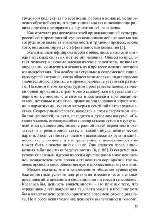 13
трудового коллектива по вертикали, работы в команде, установ-
ленияобратной связи, что принципиально для инновационно раз-
вивающегося предприятия с «ориентацией на задачи».
Как отмечает ряд исследователей организационной культуры
российских предприятий, существенно значимой ценностью для
сотрудников является вовлеченность в трудовой процесс, кроме
того, она ассоциируется с эффективностью компании [5].
Желание идентифицировать себя с обществом, с коллективом –
одна из самых сильных мотиваций человека. Общество предла-
гает человеку ключевые идеологические ориентиры, позволяет
определить, осмыслить и освоить их в процессе межличностного
взаимодействия. Это особенно актуально в современной социо-
культурной ситуации, когда общественные связи индивидуумов
значительно ослаблены, а мировоззренческие установки размы-
ты. На одном и том же культурном пространстве демократичес-
ки ориентированных стран можно столкнуться с буквально по-
лярными ценностями: атеизмом и сектанским проповедниче-
ством, церковью и мечетью, пропагандой здорового образа жиз-
ни и наркотиками, культом карьеры и семейной патриархально-
стью. Современный человек, находясь в этом невероятном изо-
билии ценностей, по сути, находится в духовном вакууме. «Се-
годня человек, столкнувшийся с неопределенностью и неуверен-
ный в завтрашнем дне, может с равной долей вероятности ока-
заться и в религиозной секте, и какой-нибудь политической
партии. Люди становятся членами всевозможных организаций,
поскольку сложность и неопределенность повседневности не
может быть снижена никак иначе. Они сдаются перед лицом
вечных забот во имя определенности» [6, с. 86]. В современных
условиях важным идеологическим ориентиром в мире ценност-
ной неопределенности должны становиться корпорации, где че-
ловек проводит свою общественную и профессиональную жизнь.
Можно сказать, что в современном обществе существуют
благоприятные условия для развития идеологически цельных
предприятий, с преданным компании и ееинтересам персоналом.
Казалось бы, ценность вовлеченности – это признак того, что
«традиция» дистанцирования от власти уходит в прошлое хотя
бы в качестве ценностного ориентира современного специалис-
та. Но в российских условиях ценность вовлеченности говорит,
 