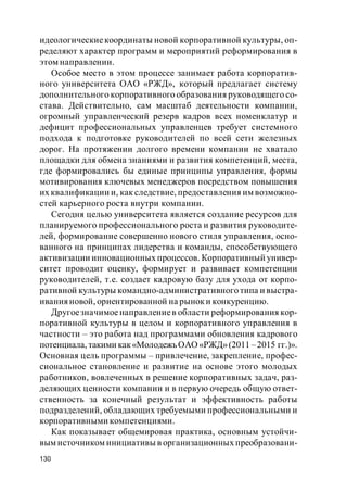 130
идеологическиекоординаты новой корпоративной культуры, оп-
ределяют характер программ и мероприятий реформирования в
этом направлении.
Особое место в этом процессе занимает работа корпоратив-
ного университета ОАО «РЖД», который предлагает систему
дополнительного корпоративного образования руководящего со-
става. Действительно, сам масштаб деятельности компании,
огромный управленческий резерв кадров всех номенклатур и
дефицит профессиональных управленцев требует системного
подхода к подготовке руководителей по всей сети железных
дорог. На протяжении долгого времени компании не хватало
площадки для обмена знаниями и развития компетенций, места,
где формировались бы единые принципы управления, формы
мотивирования ключевых менеджеров посредством повышения
их квалификации и, как следствие, предоставления им возможно-
стей карьерного роста внутри компании.
Сегодня целью университета является создание ресурсов для
планируемого профессионального роста и развития руководите-
лей, формирование совершенно нового стиля управления, осно-
ванного на принципах лидерства и команды, способствующего
активизации инновационных процессов. Корпоративный универ-
ситет проводит оценку, формирует и развивает компетенции
руководителей, т.е. создает кадровую базу для ухода от корпо-
ративной культуры командно-административноготипа и выстра-
ивания новой, ориентированной на рыноки конкуренцию.
Другоезначимоенаправлениев области реформирования кор-
поративной культуры в целом и корпоративного управления в
частности – это работа над программами обновления кадрового
потенциала, такими как«МолодежьОАО«РЖД»(2011 –2015 гг.)».
Основная цель программы – привлечение, закрепление, профес-
сиональное становление и развитие на основе этого молодых
работников, вовлеченных в решение корпоративных задач, раз-
деляющих ценности компании и в первую очередь общую ответ-
ственность за конечный результат и эффективность работы
подразделений, обладающих требуемыми профессиональными и
корпоративными компетенциями.
Как показывает общемировая практика, основным устойчи-
вым источником инициативы в организационных преобразовани-
 