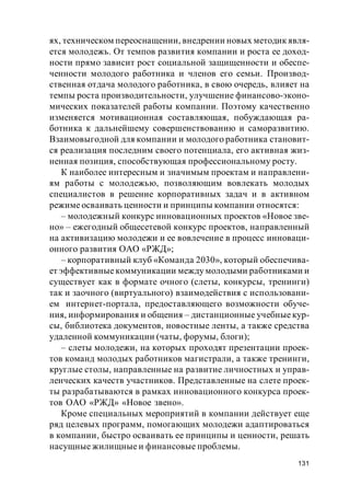 131
ях, техническом переоснащении, внедрении новых методик явля-
ется молодежь. От темпов развития компании и роста ее доход-
ности прямо зависит рост социальной защищенности и обеспе-
ченности молодого работника и членов его семьи. Производ-
ственная отдача молодого работника, в свою очередь, влияет на
темпы роста производительности, улучшение финансово-эконо-
мических показателей работы компании. Поэтому качественно
изменяется мотивационная составляющая, побуждающая ра-
ботника к дальнейшему совершенствованию и саморазвитию.
Взаимовыгодной для компании и молодого работника становит-
ся реализация последним своего потенциала, его активная жиз-
ненная позиция, способствующая профессиональному росту.
К наиболее интересным и значимым проектам и направлени-
ям работы с молодежью, позволяющим вовлекать молодых
специалистов в решение корпоративных задач и в активном
режиме осваивать ценности и принципы компании относятся:
– молодежный конкурс инновационных проектов «Новое зве-
но» – ежегодный общесетевой конкурс проектов, направленный
на активизацию молодежи и ее вовлечение в процесс инноваци-
онного развития ОАО «РЖД»;
– корпоративный клуб «Команда 2030», который обеспечива-
ет эффективные коммуникации между молодыми работниками и
существует как в формате очного (слеты, конкурсы, тренинги)
так и заочного (виртуального) взаимодействия с использовани-
ем интернет-портала, предоставляющего возможности обуче-
ния, информирования и общения – дистанционные учебные кур-
сы, библиотека документов, новостные ленты, а также средства
удаленной коммуникации (чаты, форумы, блоги);
– слеты молодежи, на которых проходят презентации проек-
тов команд молодых работников магистрали, а также тренинги,
круглые столы, направленные на развитие личностных и управ-
ленческих качеств участников. Представленные на слете проек-
ты разрабатываются в рамках инновационного конкурса проек-
тов ОАО «РЖД» «Новое звено».
Кроме специальных мероприятий в компании действует еще
ряд целевых программ, помогающих молодежи адаптироваться
в компании, быстро осваивать ее принципы и ценности, решать
насущные жилищные и финансовые проблемы.
 