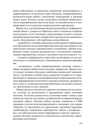 133
янное наблюдение за процессом изменений, контролировать и
корректировать это развитие через обучение, информирование,
разъяснительную работу, вовлечение сотрудников в решение
новых задач. В ином случае следствием подобной амбивалент-
ности корпоративной идеологии будет ее нестабильность и нео-
днородность по отдельным подразделениям корпорации.
Крометого, постоянная разъяснительная работа, информаци-
онный обмен с упором на обратную связь становятся особенно
актуальными, если учитывать существующее сегодня отчужде-
ние работников массовых профессий от руководства компании в
целом. Для решения этой проблемы целесообразно:
– разработать способы доведения необходимой информации
досотрудников и получения обратной связи в разных формах и по
нескольким каналам: корпоративное телевидение, горячие теле-
фонные линии, встречи руководителя с коллективом, корпора-
тивные мероприятия, стенды и листовки в местах отдыха и т.п.;
– подавать информацию в простой и ясной форме на доступ-
ном языке и, по возможности, сопровождая ее живыми примера-
ми;
– отслеживать, чтобы информационная тематика лежала в
сфере интересов работников массовых профессий. Прежде все-
го следует активно обсуждать проблемы социальной защищен-
ности, улучшения условий труда, развития человека и его карь-
ерногороста, проводить целенаправленнуюи продуманную поли-
тику формирования позитивного имиджа компании, разрабаты-
вать лозунги, понятные каждому работнику, разъяснять ценнос-
ти, приемлемые на всех уровнях.
Общие ценности являются стержнем сплоченности коллекти-
ва, поэтому их разъяснение и продвижение имеет ключевое
значение. В основе ценностного сплочения может лежать идея
важности отрасли для страны, исторической и современной роли
железной дороги. Поэтому работа музеев, освещение в СМИ
примеров участия железнодорожников в значимых для страны
событиях, от трагических до героических, достойные традиции
стройотрядов, спортивные мероприятия, забота о ветеранах –
все, что действительно может формировать чувство гордости, –
должно активно освещаться и обсуждаться в различных корпо-
ративных источниках.
 