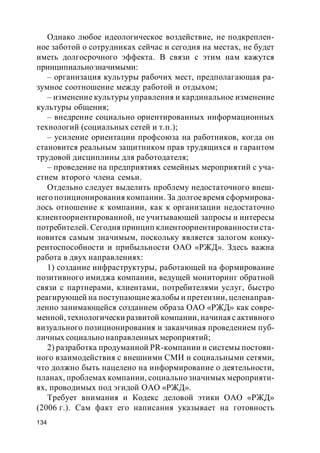 134
Однако любое идеологическое воздействие, не подкреплен-
ное заботой о сотрудниках сейчас и сегодня на местах, не будет
иметь долгосрочного эффекта. В связи с этим нам кажутся
принципиальнозначимыми:
– организация культуры рабочих мест, предполагающая ра-
зумное соотношение между работой и отдыхом;
– изменение культуры управления и кардинальное изменение
культуры общения;
– внедрение социально ориентированных информационных
технологий (социальных сетей и т.п.);
– усиление ориентации профсоюза на работников, когда он
становится реальным защитником прав трудящихся и гарантом
трудовой дисциплины для работодателя;
– проведение на предприятиях семейных мероприятий с уча-
стием второго члена семьи.
Отдельно следует выделить проблему недостаточного внеш-
него позиционирования компании. За долгоевремя сформирова-
лось отношение к компании, как к организации недостаточно
клиентоориентированной, не учитывающей запросы и интересы
потребителей. Сегодня принцип клиентоориентированности ста-
новится самым значимым, поскольку является залогом конку-
рентоспособности и прибыльности ОАО «РЖД». Здесь важна
работа в двух направлениях:
1) создание инфраструктуры, работающей на формирование
позитивного имиджа компании, ведущей мониторинг обратной
связи с партнерами, клиентами, потребителями услуг, быстро
реагирующей на поступающиежалобы и претензии, целенаправ-
ленно занимающейся созданием образа ОАО «РЖД» как совре-
менной, технологически развитой компании, начинаяс активного
визуального позиционирования и заканчивая проведением пуб-
личных социальнонаправленных мероприятий;
2) разработка продуманной PR-компании и системы постоян-
ного взаимодействия с внешними СМИ и социальными сетями,
что должно быть нацелено на информирование о деятельности,
планах, проблемах компании, социально значимых мероприяти-
ях, проводимых под эгидой ОАО «РЖД».
Требует внимания и Кодекс деловой этики ОАО «РЖД»
(2006 г.). Сам факт его написания указывает на готовность
 