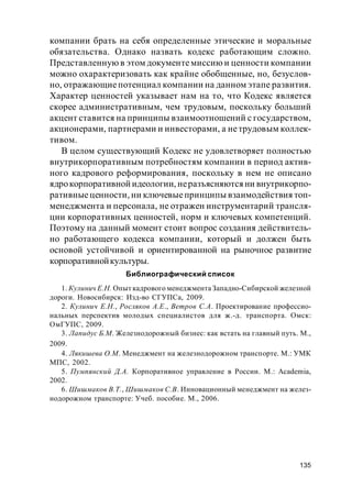 135
компании брать на себя определенные этические и моральные
обязательства. Однако назвать кодекс работающим сложно.
Представленную в этом документемиссию и ценности компании
можно охарактеризовать как крайне обобщенные, но, безуслов-
но, отражающиепотенциал компании на данном этапе развития.
Характер ценностей указывает нам на то, что Кодекс является
скорее административным, чем трудовым, поскольку больший
акцент ставится на принципы взаимоотношений с государством,
акционерами, партнерами и инвесторами, а нетрудовым коллек-
тивом.
В целом существующий Кодекс не удовлетворяет полностью
внутрикорпоративным потребностям компании в период актив-
ного кадрового реформирования, поскольку в нем не описано
ядрокорпоративной идеологии, неразъясняются ни внутрикорпо-
ративныеценности, ни ключевыепринципы взаимодействия топ-
менеджмента и персонала, не отражен инструментарий трансля-
ции корпоративных ценностей, норм и ключевых компетенций.
Поэтому на данный момент стоит вопрос создания действитель-
но работающего кодекса компании, который и должен быть
основой устойчивой и ориентированной на рыночное развитие
корпоративнойкультуры.
Библиографический список
1. Кулинич Е.Н. Опыт кадрового менеджмента Западно-Сибирской железной
дороги. Новосибирск: Изд-во СГУПСа, 2009.
2. Кулинич Е.Н., Росляков А.Е., Ветров С.А. Проектирование профессио-
нальных перспектив молодых специалистов для ж.-д. транспорта. Омск:
ОмГУПС, 2009.
3. Лапидус Б.М. Железнодорожный бизнес: как встать на главный путь. М.,
2009.
4. Лякишева О.М. Менеджмент на железнодорожном транспорте. М.: УМК
МПС, 2002.
5. Пумпянский Д.А. Корпоративное управление в России. М.: Academia,
2002.
6. Шишмаков В.Т., Шишмаков С.В. Инновационный менеджмент на желез-
нодорожном транспорте: Учеб. пособие. М., 2006.
 